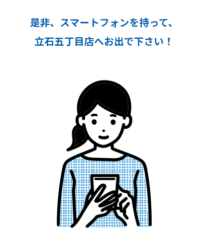 是非、スマートフォンを持って、立石五丁目店へお出で下さい！